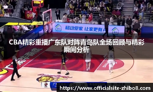 CBA精彩重播广东队对阵青岛队全场回顾与精彩瞬间分析