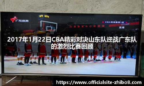 2017年1月22日CBA精彩对决山东队迎战广东队的激烈比赛回顾