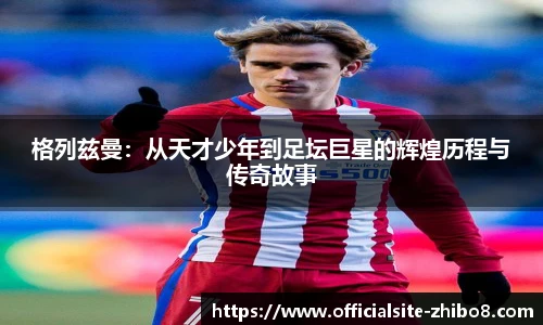 格列兹曼：从天才少年到足坛巨星的辉煌历程与传奇故事